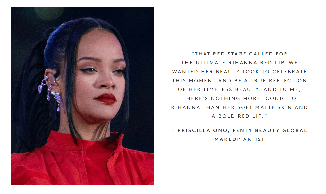 “Chúng tôi muốn vẻ đẹp của cô ấy để kỷ niệm thời điểm này và là sự phản ánh đúng vẻ đẹp vượt thời gian của cô ấy. Và đối với tôi, không có gì nào đẹp hơn đối với Rihanna hơn làn da mềm mại và môi đỏ đậm của cô ấy.” - PRISCILLA ONO, chuyên gia trang điểm của thương hiệu Fenty Beauty.